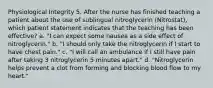 Physiological Integrity 5. After the nurse has finished teaching a patient about the use of sublingual nitroglycerin (Nitrostat), which patient statement indicates that the teaching has been effective? a. "I can expect some nausea as a side effect of nitroglycerin." b. "I should only take the nitroglycerin if I start to have chest pain." c. "I will call an ambulance if I still have pain after taking 3 nitroglycerin 5 minutes apart." d. "Nitroglycerin helps prevent a clot from forming and blocking blood flow to my heart."