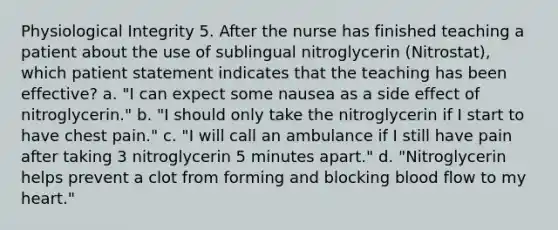 Physiological Integrity 5. After the nurse has finished teaching a patient about the use of sublingual nitroglycerin (Nitrostat), which patient statement indicates that the teaching has been effective? a. "I can expect some nausea as a side effect of nitroglycerin." b. "I should only take the nitroglycerin if I start to have chest pain." c. "I will call an ambulance if I still have pain after taking 3 nitroglycerin 5 minutes apart." d. "Nitroglycerin helps prevent a clot from forming and blocking blood flow to my heart."