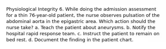 Physiological Integrity 6. While doing the admission assessment for a thin 76-year-old patient, the nurse observes pulsation of the abdominal aorta in the epigastric area. Which action should the nurse take? a. Teach the patient about aneurysms. b. Notify the hospital rapid response team. c. Instruct the patient to remain on bed rest. d. Document the finding in the patient chart.