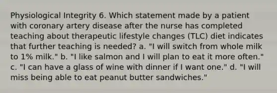 Physiological Integrity 6. Which statement made by a patient with coronary artery disease after the nurse has completed teaching about therapeutic lifestyle changes (TLC) diet indicates that further teaching is needed? a. "I will switch from whole milk to 1% milk." b. "I like salmon and I will plan to eat it more often." c. "I can have a glass of wine with dinner if I want one." d. "I will miss being able to eat peanut butter sandwiches."