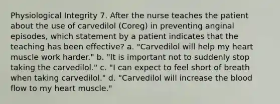 Physiological Integrity 7. After the nurse teaches the patient about the use of carvedilol (Coreg) in preventing anginal episodes, which statement by a patient indicates that the teaching has been effective? a. "Carvedilol will help my heart muscle work harder." b. "It is important not to suddenly stop taking the carvedilol." c. "I can expect to feel short of breath when taking carvedilol." d. "Carvedilol will increase the blood flow to my heart muscle."