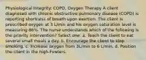 Physiological Integrity: COPD, Oxygen Therapy A client diagnosed with chronic obstructive pulmonary disease (COPD) is reporting shortness of breath upon exertion. The client is prescribed oxygen at 3 L/min and his oxygen saturation level is measuring 86%. The nurse understands which of the following is the priority intervention? Select one: a. Teach the client to eat several small meals a day. b. Encourage the client to stop smoking. c. Increase oxygen from 3L/min to 6 L/min. d. Position the client in the high-Fowlers.