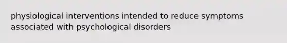 physiological interventions intended to reduce symptoms associated with psychological disorders