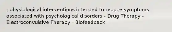 : physiological interventions intended to reduce symptoms associated with psychological disorders - Drug Therapy - Electroconvulsive Therapy - Biofeedback