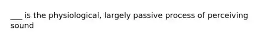 ___ is the physiological, largely passive process of perceiving sound