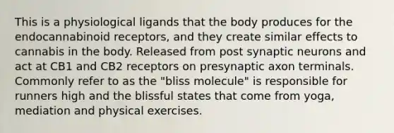 This is a physiological ligands that the body produces for the endocannabinoid receptors, and they create similar effects to cannabis in the body. Released from post synaptic neurons and act at CB1 and CB2 receptors on presynaptic axon terminals. Commonly refer to as the "bliss molecule" is responsible for runners high and the blissful states that come from yoga, mediation and physical exercises.