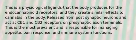 This is a physiological ligands that the body produces for the endocannabinoid receptors, and they create similar effects to cannabis in the body. Released from post synaptic neurons and act at CB1 and CB2 receptors on presynaptic axon terminals. This is the most prevalent and is responsible for managing appetite, pain response, and immune system functions.