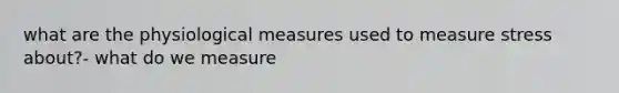 what are the physiological measures used to measure stress about?- what do we measure