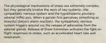 The physiological mechanisms of stress are extremely complex, but they generally involve the work of two systems—the sympathetic nervous system and the hypothalamic-pituitary-adrenal (HPA) axis. When a person first perceives something as stressful (Selye's alarm reaction), the sympathetic nervous system triggers arousal via the release of adrenaline from the adrenal glands. Release of these hormones activates the fight-or-flight responses to stress, such as accelerated heart rate and respiration.