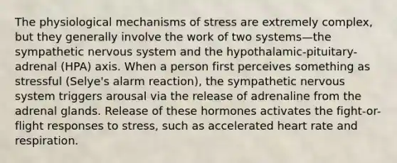 The physiological mechanisms of stress are extremely complex, but they generally involve the work of two systems—the sympathetic nervous system and the hypothalamic-pituitary-adrenal (HPA) axis. When a person first perceives something as stressful (Selye's alarm reaction), the sympathetic nervous system triggers arousal via the release of adrenaline from the adrenal glands. Release of these hormones activates the fight-or-flight responses to stress, such as accelerated heart rate and respiration.