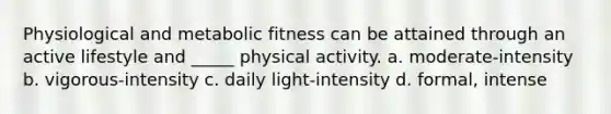 Physiological and metabolic fitness can be attained through an active lifestyle and _____ physical activity. a. moderate-intensity b. vigorous-intensity c. daily light-intensity d. formal, intense