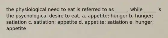 the physiological need to eat is referred to as _____, while _____ is the psychological desire to eat. a. appetite; hunger b. hunger; satiation c. satiation; appetite d. appetite; satiation e. hunger; appetite