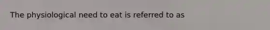 The physiological need to eat is referred to as