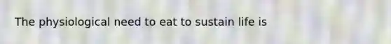 The physiological need to eat to sustain life is