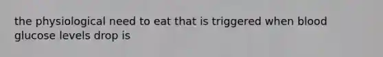 the physiological need to eat that is triggered when blood glucose levels drop is