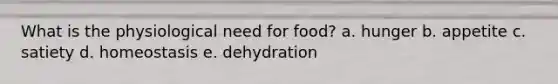 What is the physiological need for food? a. hunger b. appetite c. satiety d. homeostasis e. dehydration