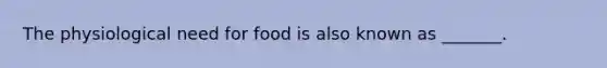 The physiological need for food is also known as _______.