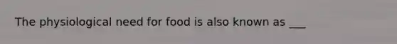 The physiological need for food is also known as ___