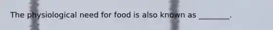 The physiological need for food is also known as ________.