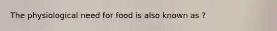 The physiological need for food is also known as ?