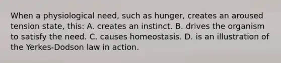 When a physiological need, such as hunger, creates an aroused tension state, this: A. creates an instinct. B. drives the organism to satisfy the need. C. causes homeostasis. D. is an illustration of the Yerkes-Dodson law in action.