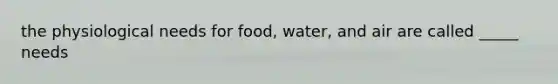 the physiological needs for food, water, and air are called _____ needs