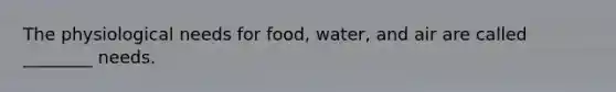 The physiological needs for food, water, and air are called ________ needs.