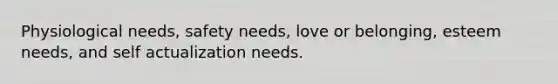 Physiological needs, safety needs, love or belonging, esteem needs, and self actualization needs.