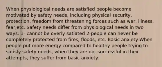 When physiological needs are satisfied people become motivated by safety needs, including physical security, protection, freedom from threatening forces such as war, illness, fear,etc. Safety needs differ from physiological needs in two ways: 1- cannot be overly satiated 2-people can never be completely protected from fires, floods, etc. Basic anxiety-When people put more energy compared to healthy people trying to satisfy safety needs, when they are not successful in their attempts, they suffer from basic anxiety.