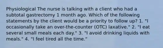 Physiological The nurse is talking with a client who had a subtotal gastrectomy 1 month ago. Which of the following statements by the client would be a priority to follow up? 1. "I occasionally take an over-the-counter (OTC) laxative." 2. "I eat several small meals each day." 3. "I avoid drinking liquids with meals." 4. "I feel tired all the time."