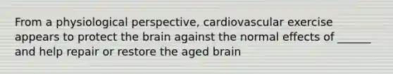 From a physiological perspective, cardiovascular exercise appears to protect the brain against the normal effects of ______ and help repair or restore the aged brain