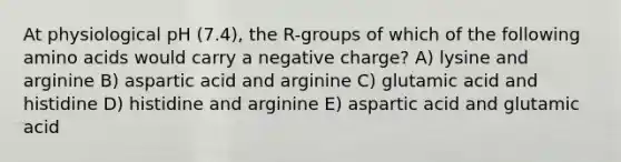 At physiological pH (7.4), the R-groups of which of the following <a href='https://www.questionai.com/knowledge/k9gb720LCl-amino-acids' class='anchor-knowledge'>amino acids</a> would carry a negative charge? A) lysine and arginine B) aspartic acid and arginine C) glutamic acid and histidine D) histidine and arginine E) aspartic acid and glutamic acid