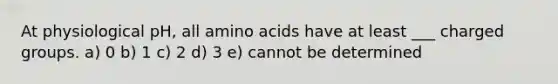 At physiological pH, all amino acids have at least ___ charged groups. a) 0 b) 1 c) 2 d) 3 e) cannot be determined