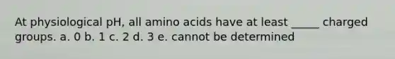 At physiological pH, all amino acids have at least _____ charged groups. a. 0 b. 1 c. 2 d. 3 e. cannot be determined