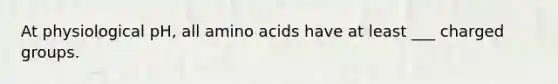 At physiological pH, all amino acids have at least ___ charged groups.