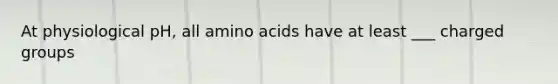 At physiological pH, all amino acids have at least ___ charged groups