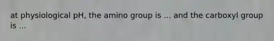 at physiological pH, the amino group is ... and the carboxyl group is ...