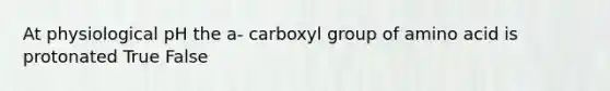 At physiological pH the a- carboxyl group of amino acid is protonated True False