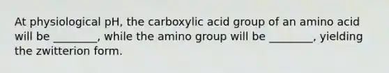 At physiological pH, the carboxylic acid group of an amino acid will be ________, while the amino group will be ________, yielding the zwitterion form.