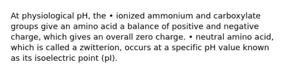 At physiological pH, the • ionized ammonium and carboxylate groups give an amino acid a balance of positive and negative charge, which gives an overall zero charge. • neutral amino acid, which is called a zwitterion, occurs at a specific pH value known as its isoelectric point (pI).