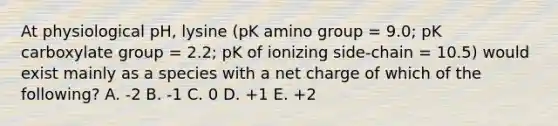 At physiological pH, lysine (pK amino group = 9.0; pK carboxylate group = 2.2; pK of ionizing side-chain = 10.5) would exist mainly as a species with a net charge of which of the following? A. -2 B. -1 C. 0 D. +1 E. +2