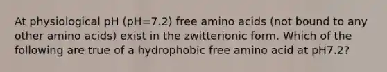 At physiological pH (pH=7.2) free <a href='https://www.questionai.com/knowledge/k9gb720LCl-amino-acids' class='anchor-knowledge'>amino acids</a> (not bound to any other amino acids) exist in the zwitterionic form. Which of the following are true of a hydrophobic free amino acid at pH7.2?