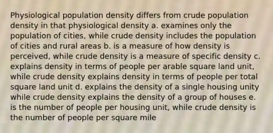 Physiological population density differs from crude population density in that physiological density a. examines only the population of cities, while crude density includes the population of cities and rural areas b. is a measure of how density is perceived, while crude density is a measure of specific density c. explains density in terms of people per arable square land unit, while crude density explains density in terms of people per total square land unit d. explains the density of a single housing unity while crude density explains the density of a group of houses e. is the number of people per housing unit, while crude density is the number of people per square mile