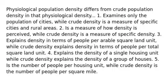 Physiological population density differs from crude population density in that physiological density... 1. Examines only the population of cities, while crude density is a measure of specific cities and rural areas. 2. Is a measure of how density is perceived, while crude density is a measure of specific density. 3. Explains density in terms of people per arable square land unit, while crude density explains density in terms of people per total square land unit. 4. Explains the density of a single housing unit while crude density explains the density of a group of houses. 5. Is the number of people per housing unit, while crude density is the number of people per square mile.