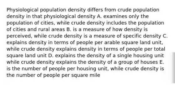 Physiological population density differs from crude population density in that physiological density A. examines only the population of cities, while crude density includes the population of cities and rural areas B. is a measure of how density is perceived, while crude density is a measure of specific density C. explains density in terms of people per arable square land unit, while crude density explains density in terms of people per total square land unit D. explains the density of a single housing unit while crude density explains the density of a group of houses E. is the number of people per housing unit, while crude density is the number of people per square mile