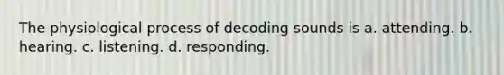 The physiological process of decoding sounds is a. attending. b. hearing. c. listening. d. responding.