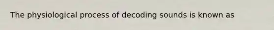 The physiological process of decoding sounds is known as