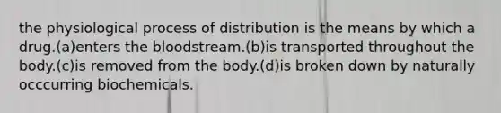 the physiological process of distribution is the means by which a drug.(a)enters the bloodstream.(b)is transported throughout the body.(c)is removed from the body.(d)is broken down by naturally occcurring biochemicals.