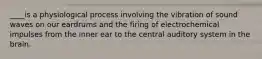 ____is a physiological process involving the vibration of sound waves on our eardrums and the firing of electrochemical impulses from the inner ear to the central auditory system in the brain.