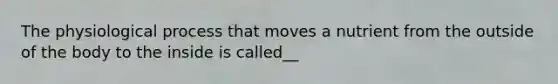 The physiological process that moves a nutrient from the outside of the body to the inside is called__